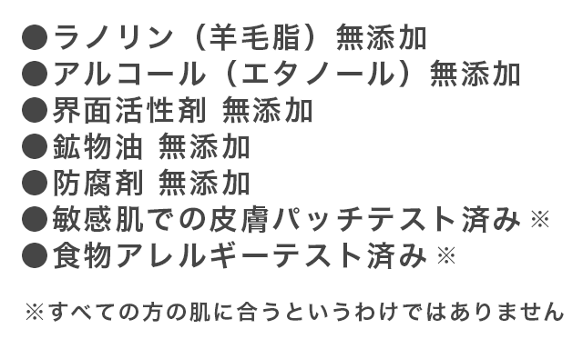 ●ラノリン(羊毛脂)無添加 ●アルコール(エタノール)無添加 ●界面活性剤無添加 ●鉱物油無添加 ●防腐剤無添加 ●敏感肌での皮膚パッチテスト済み※ ●食物アレルギーテスト済み※ ※すべての方の肌に合うというわけではありません