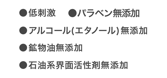 ●低刺激 ●パラペン無添加 ●アルコール(エタノール)無添加 ●鉱物油無添加 ●石油系界面活性剤無添加