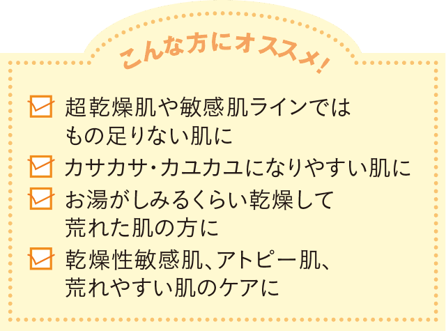 こんな方にオススメ! 超敏感肌や敏感肌ラインではもの足りない肌に カサカサ・カユカユになりやすい肌に お湯がしみるくらい乾燥して荒れた肌の方に 乾燥性敏感肌、アトピー肌、荒れやすい肌のケアに
