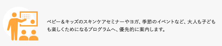 ベビー＆キッズのスキンケアセミナーやヨガ、季節のイベントなど、大人も子どもも楽しくためになるプログラムへ、優先的に案内します。